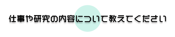 仕事や研究の内容について教えてください