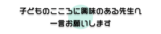 子どものこころに興味のある先生へ一言お願いします