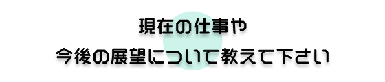 現在の仕事や今後の展望について教えて下さい